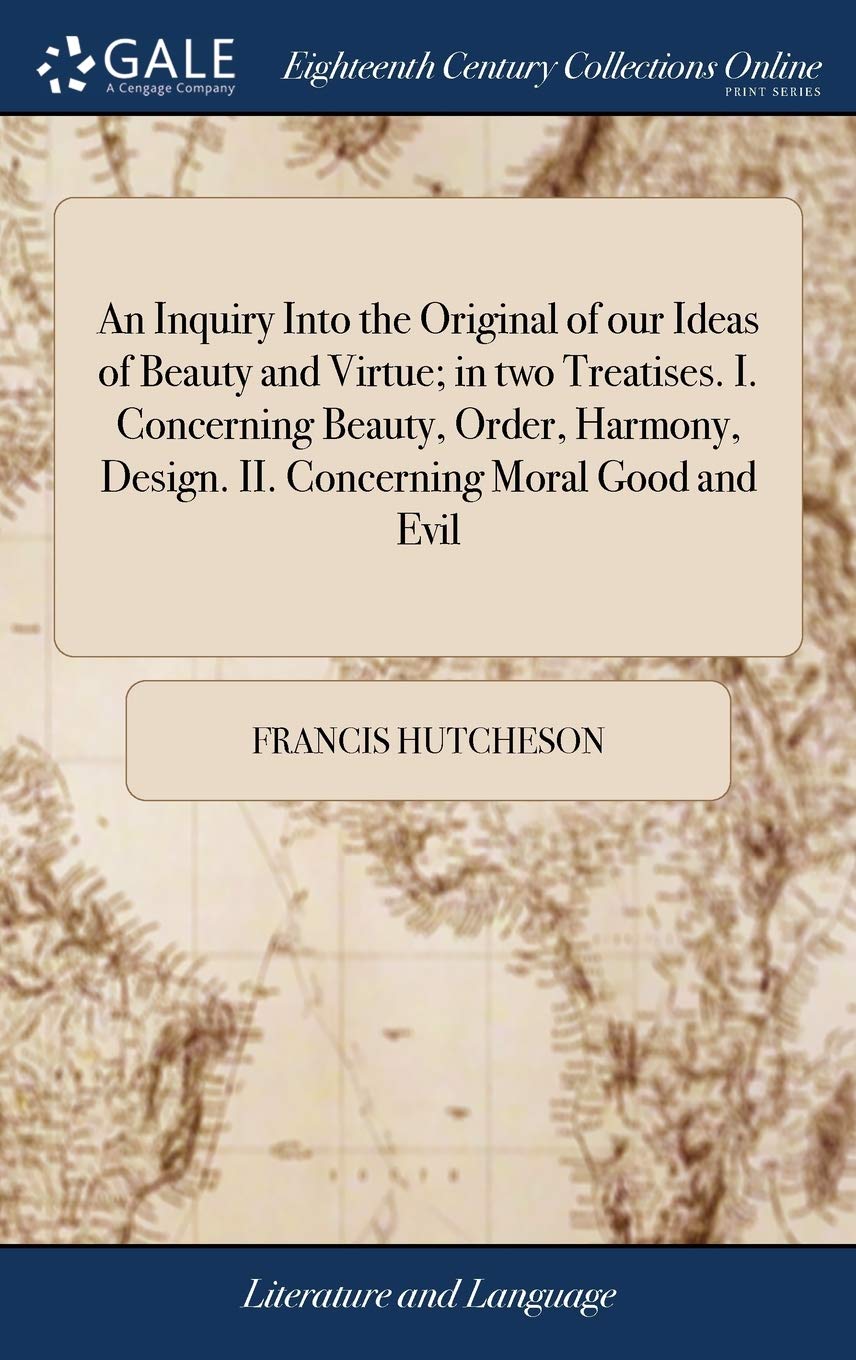 An Inquiry Into the Original of our Ideas of Beauty and Virtue; in two Treatises. I. Concerning Beauty, Order, Harmony, Design. II. Concerning Moral Good